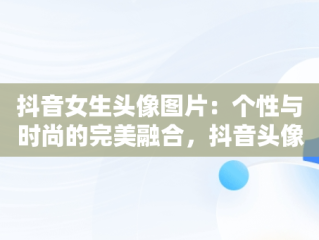 抖音女生头像图片：个性与时尚的完美融合，抖音头像图片女生头像高清 