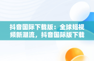 抖音国际下载版：全球短视频新潮流，抖音国际版下载安卓版 