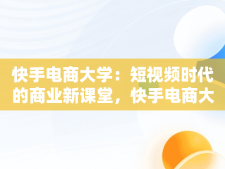 快手电商大学：短视频时代的商业新课堂，快手电商大学是什么 