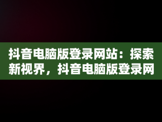 抖音电脑版登录网站：探索新视界，抖音电脑版登录网站在哪 
