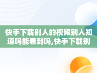 快手下载别人的视频别人知道吗能看到吗,快手下载别人的视频别人知道吗