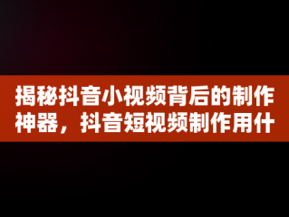 揭秘抖音小视频背后的制作神器，抖音短视频制作用什么软件 