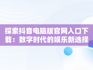 探索抖音电脑版官网入口下载：数字时代的娱乐新选择，抖音电脑版官方下载官网 