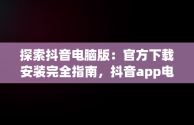 探索抖音电脑版：官方下载安装完全指南，抖音app电脑版下载安装最新版 