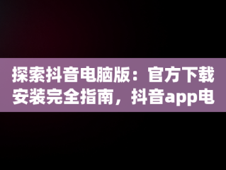 探索抖音电脑版：官方下载安装完全指南，抖音app电脑版下载安装最新版 