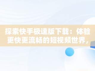 探索快手极速版下载：体验更快更流畅的短视频世界，快手极速版下载安装 