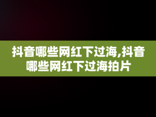 抖音哪些网红下过海,抖音哪些网红下过海拍片