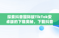 探索抖音国际版TikTok安卓版的下载奥秘，下载抖音国际版tik tok 