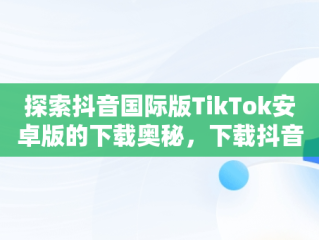 探索抖音国际版TikTok安卓版的下载奥秘，下载抖音国际版tik tok 