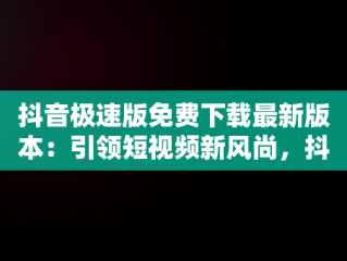 抖音极速版免费下载最新版本：引领短视频新风尚，抖音极速版 免费下载 