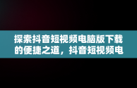 探索抖音短视频电脑版下载的便捷之道，抖音短视频电脑版下载不了 
