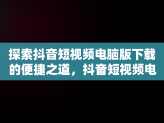 探索抖音短视频电脑版下载的便捷之道，抖音短视频电脑版下载不了 