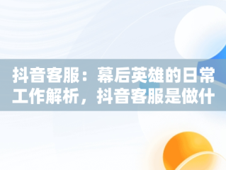 抖音客服：幕后英雄的日常工作解析，抖音客服是做什么工作的啊 