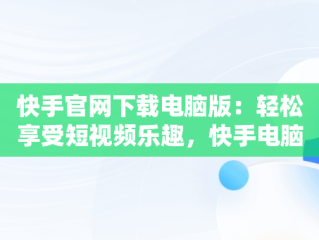 快手官网下载电脑版：轻松享受短视频乐趣，快手电脑版下载地址 官方下载 