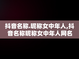 抖音名称.昵称女中年人,抖音名称昵称女中年人网名