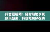 抖音短视频：随时随地享受娱乐盛宴，抖音短视频在线观看网页版 