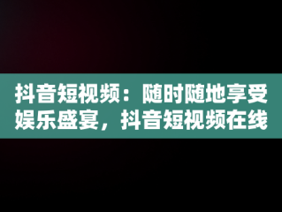 抖音短视频：随时随地享受娱乐盛宴，抖音短视频在线观看网页版 
