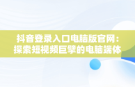 抖音登录入口电脑版官网：探索短视频巨擘的电脑端体验，抖音登录入口电脑版官网下载 