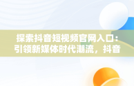 探索抖音短视频官网入口：引领新媒体时代潮流，抖音短视屏官网 