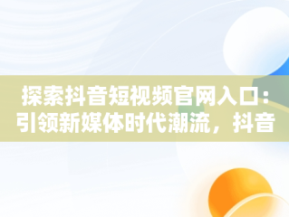 探索抖音短视频官网入口：引领新媒体时代潮流，抖音短视屏官网 