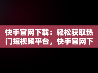 快手官网下载：轻松获取热门短视频平台，快手官网下载免费 