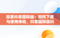 探索抖音国际版：如何下载与使用体验，抖音国际版抖音下载安装 