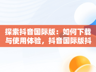 探索抖音国际版：如何下载与使用体验，抖音国际版抖音下载安装 