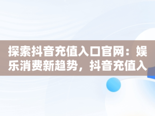 探索抖音充值入口官网：娱乐消费新趋势，抖音充值入口官网登录 