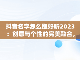 抖音名字怎么取好听2023：创意与个性的完美融合，抖音名字怎么取好听吸引人 