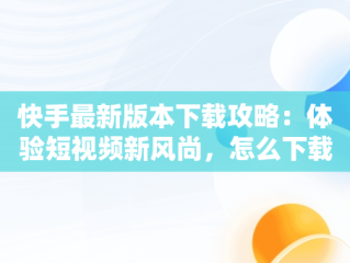 快手最新版本下载攻略：体验短视频新风尚，怎么下载快手最新版本 