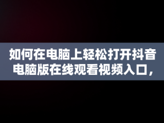 如何在电脑上轻松打开抖音电脑版在线观看视频入口，抖音电脑版在线观看视频入口打开不了 