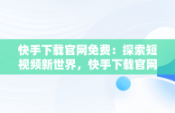 快手下载官网免费：探索短视频新世界，快手下载官网免费观看 