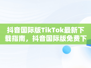 抖音国际版TikTok最新下载指南，抖音国际版免费下载 