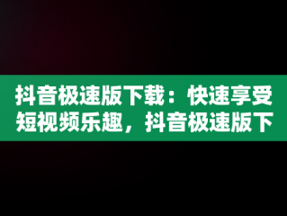 抖音极速版下载：快速享受短视频乐趣，抖音极速版下载官方下载免费版 