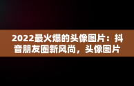 2022最火爆的头像图片：抖音朋友圈新风尚，头像图片2021抖音最火爆 