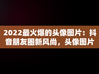 2022最火爆的头像图片：抖音朋友圈新风尚，头像图片2021抖音最火爆 