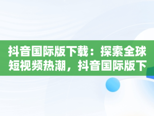 抖音国际版下载：探索全球短视频热潮，抖音国际版下载安装色 