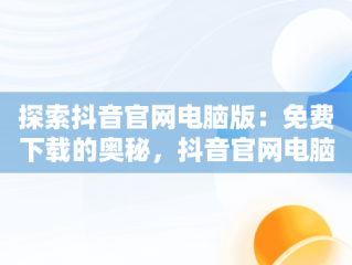 探索抖音官网电脑版：免费下载的奥秘，抖音官网电脑版本 