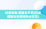 抖音名称.昵称女文艺(抖音昵称女生简短好听文艺)