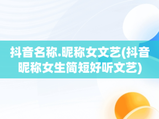 抖音名称.昵称女文艺(抖音昵称女生简短好听文艺)