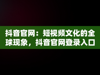 抖音官网：短视频文化的全球现象，抖音官网登录入口 
