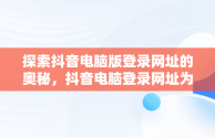探索抖音电脑版登录网址的奥秘，抖音电脑登录网址为什么打不开 