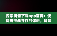 探索抖音下载app官网：便捷与挑战并存的体验，抖音下载官网下载安装到手机版 