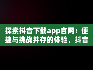 探索抖音下载app官网：便捷与挑战并存的体验，抖音下载官网下载安装到手机版 