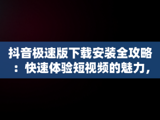 抖音极速版下载安装全攻略：快速体验短视频的魅力，抖音极速版下载安装2025最新版 