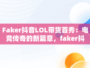 Faker抖音LOL带货首秀：电竞传奇的新篇章，faker抖音号是多少 