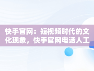 快手官网：短视频时代的文化现象，快手官网电话人工服务24小时 