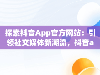 探索抖音App官方网站：引领社交媒体新潮流，抖音app官方网站进入不了 