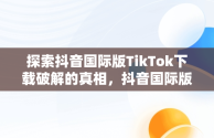 探索抖音国际版TikTok下载破解的真相，抖音国际版tiktok破解版免费 