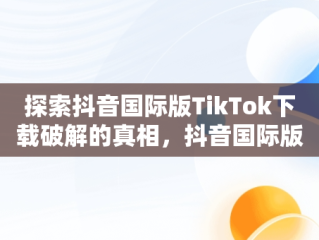探索抖音国际版TikTok下载破解的真相，抖音国际版tiktok破解版免费 